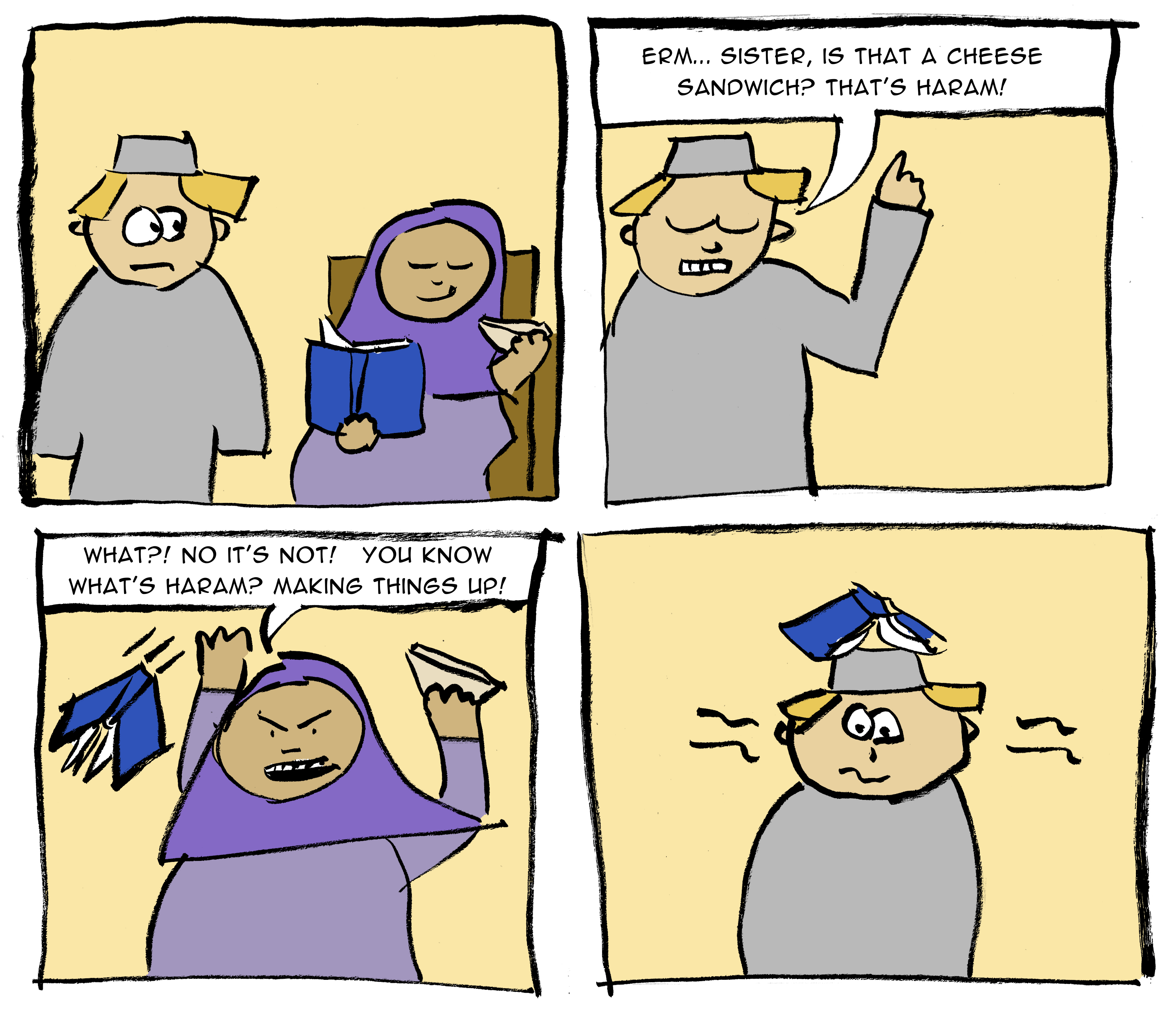 A girl is eating a sandwich. Boy: "Erm... is that a cheese sandwich? That's haram!". Girl: "What? No it's not! You know what's haram? Making things up!" She throws her book and it lands on his head